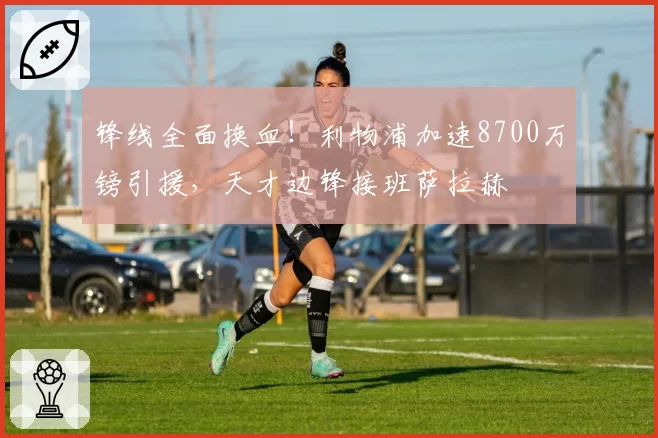 锋线全面换血!利物浦加速8700万镑引援,天才边锋接班萨拉赫