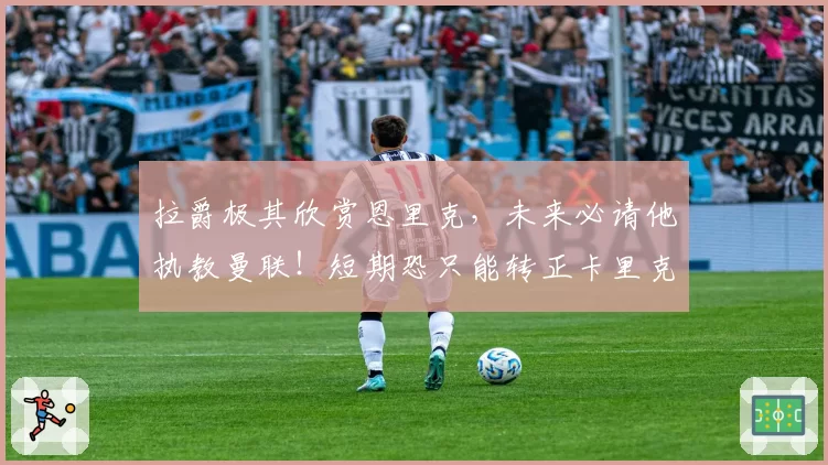 拉爵极其欣赏恩里克，未来必请他执教曼联！短期恐只能转正卡里克