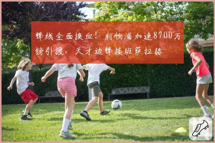 锋线全面换血！利物浦加速8700万镑引援，天才边锋接班萨拉赫