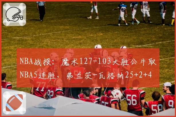 NBA战报:魔术127-103大胜公牛取NBA5连胜,弗兰茨-瓦格纳25+2+4