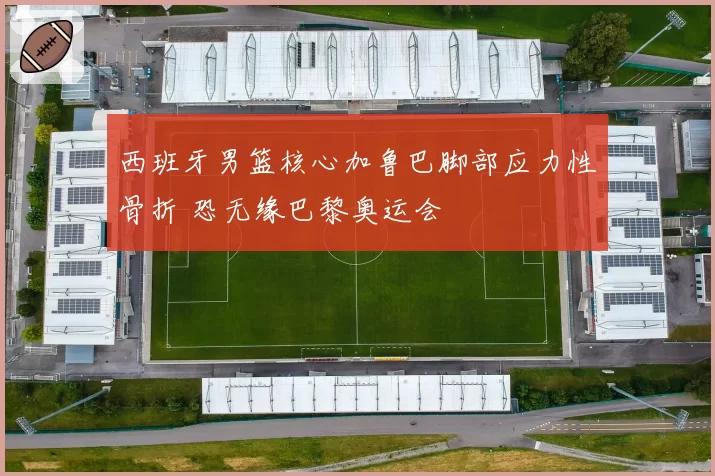 西班牙男篮核心加鲁巴脚部应力性骨折 恐无缘巴黎奥运会