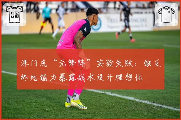津门虎“无锋阵”实验失败，缺乏终结能力暴露战术设计理想化