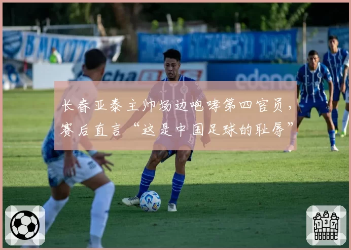 长春亚泰主帅场边咆哮第四官员,赛后直言“这是中国足球的耻辱”