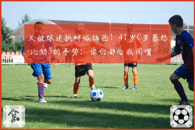 又被球迷挑衅喊梅西！41岁C罗暴怒 比划3的手势：你们都给我闭嘴