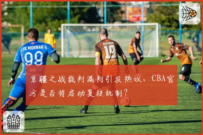 京疆之战裁判漏判引发热议，CBA官方是否将启动复核机制？