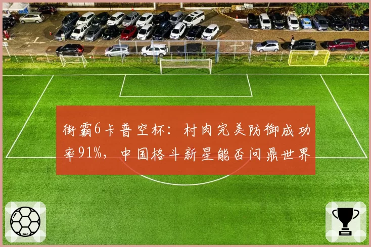街霸6卡普空杯：村肉完美防御成功率91%，中国格斗新星能否问鼎世界？