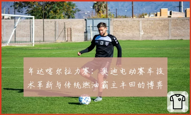 年达喀尔拉力赛：奥迪电动赛车技术革新与传统燃油霸主丰田的博弈