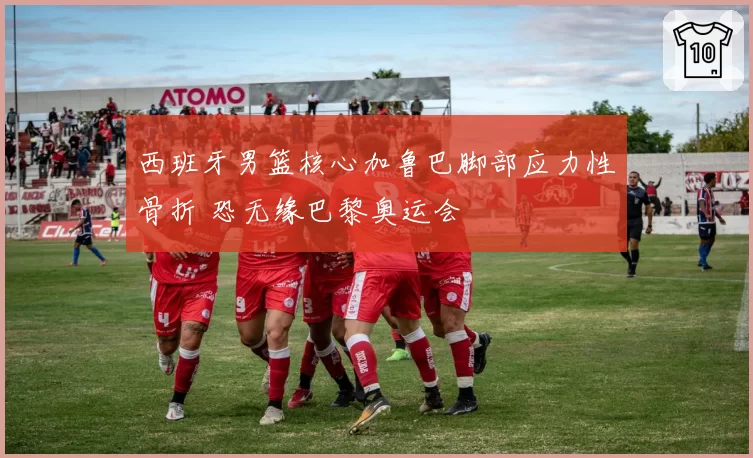 西班牙男篮核心加鲁巴脚部应力性骨折 恐无缘巴黎奥运会