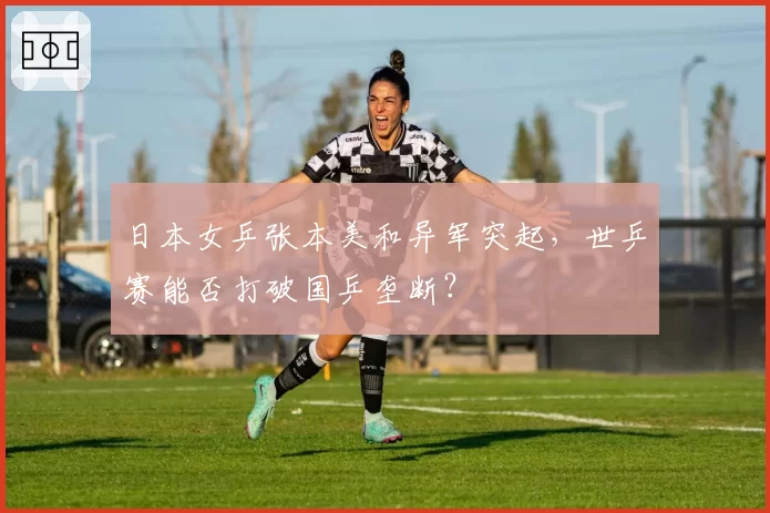 日本女乒张本美和异军突起，世乒赛能否打破国乒垄断？