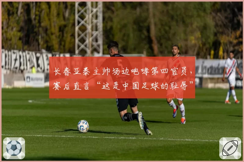 长春亚泰主帅场边咆哮第四官员,赛后直言“这是中国足球的耻辱”