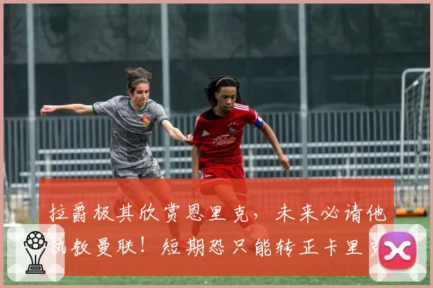 拉爵极其欣赏恩里克,未来必请他执教曼联!短期恐只能转正卡里克