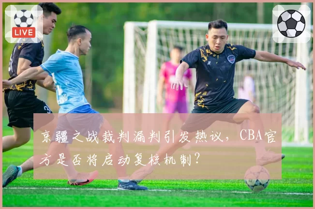 京疆之战裁判漏判引发热议，CBA官方是否将启动复核机制？