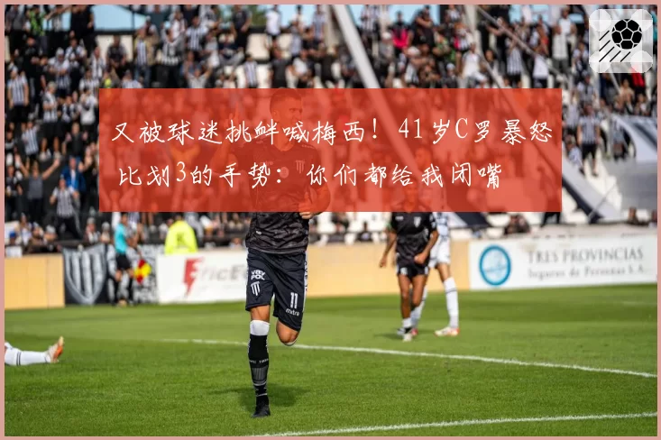 又被球迷挑衅喊梅西！41岁C罗暴怒 比划3的手势：你们都给我闭嘴