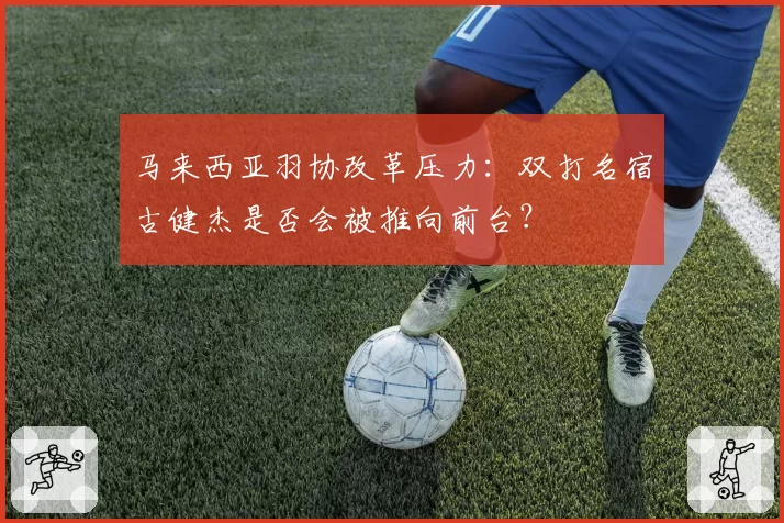 马来西亚羽协改革压力：双打名宿古健杰是否会被推向前台？
