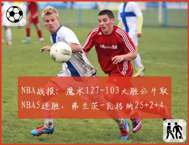 NBA战报：魔术127-103大胜公牛取NBA5连胜，弗兰茨-瓦格纳25+2+4