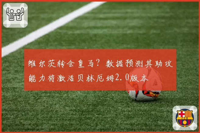 维尔茨转会皇马？数据预测其助攻能力将激活贝林厄姆2.0版本