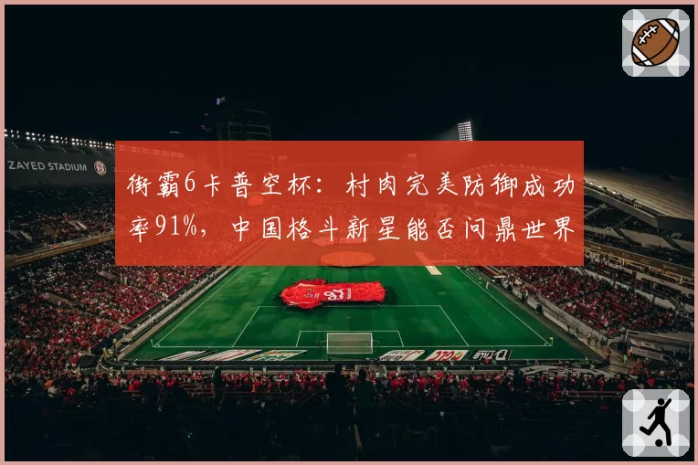 街霸6卡普空杯：村肉完美防御成功率91%，中国格斗新星能否问鼎世界？