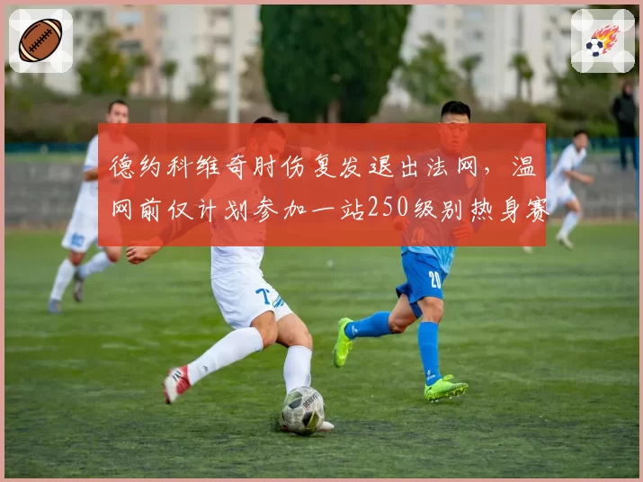 德约科维奇肘伤复发退出法网，温网前仅计划参加一站250级别热身赛